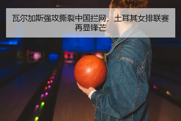 瓦尔加斯强攻撕裂中国拦网，土耳其女排联赛再显锋芒